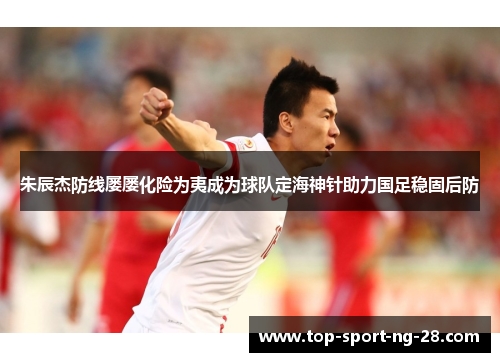 朱辰杰防线屡屡化险为夷成为球队定海神针助力国足稳固后防